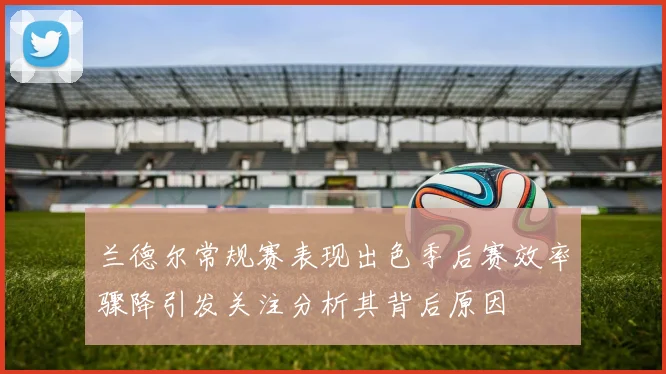 兰德尔常规赛表现出色季后赛效率骤降引发关注分析其背后原因