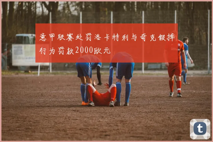 意甲联赛处罚洛卡特利与奇克假摔行为罚款2000欧元
