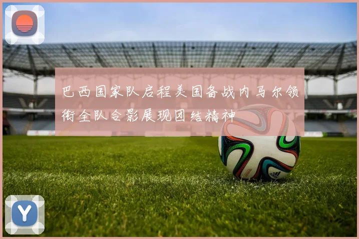 巴西国家队启程美国备战内马尔领衔全队合影展现团结精神