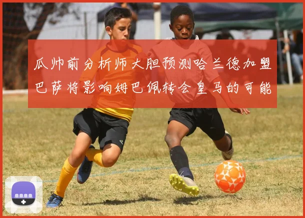 瓜帅前分析师大胆预测哈兰德加盟巴萨将影响姆巴佩转会皇马的可能性