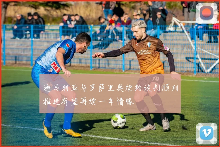 迪马利亚与罗萨里奥续约谈判顺利推进有望再续一年情缘
