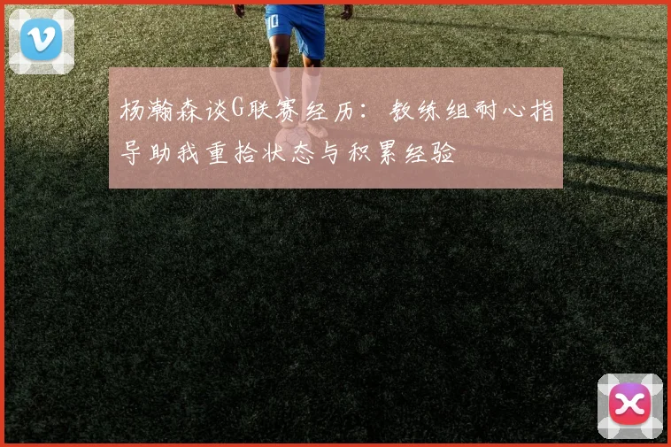 杨瀚森谈G联赛经历：教练组耐心指导助我重拾状态与积累经验
