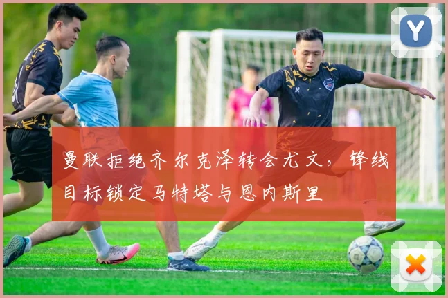 曼联拒绝齐尔克泽转会尤文，锋线目标锁定马特塔与恩内斯里