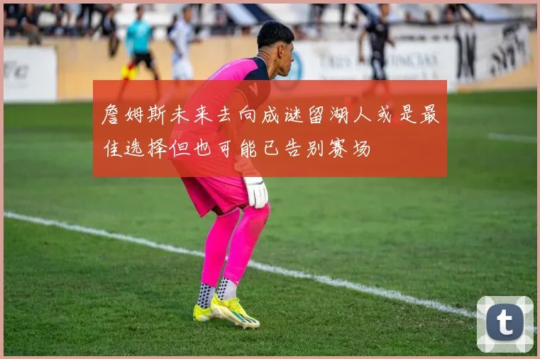 詹姆斯未来去向成谜留湖人或是最佳选择但也可能已告别赛场
