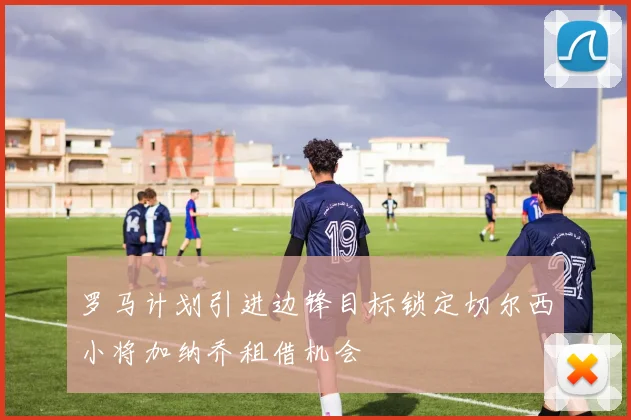 罗马计划引进边锋目标锁定切尔西小将加纳乔租借机会