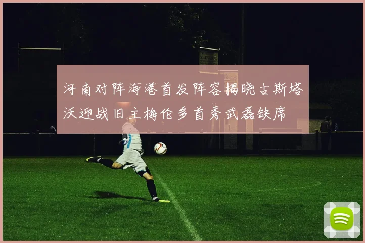 河南对阵海港首发阵容揭晓古斯塔沃迎战旧主梅伦多首秀武磊缺席