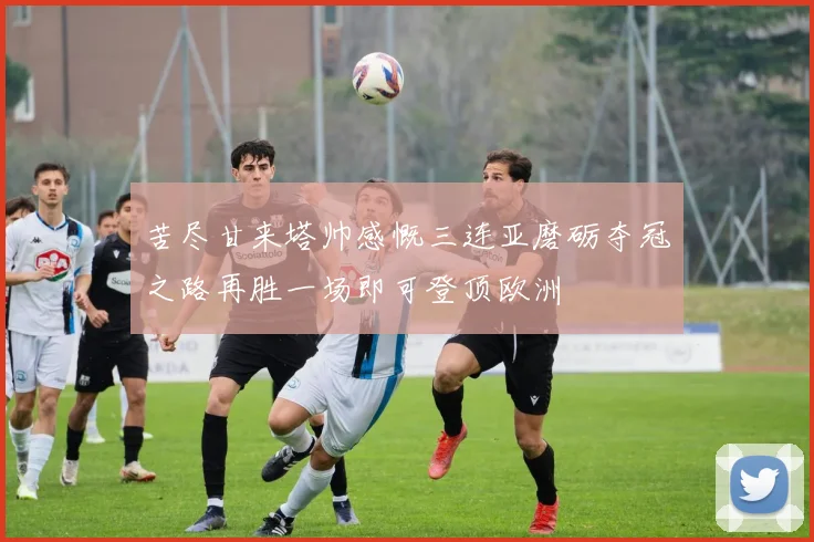 苦尽甘来塔帅感慨三连亚磨砺夺冠之路再胜一场即可登顶欧洲