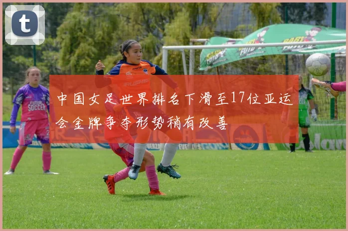 中国女足世界排名下滑至17位亚运会金牌争夺形势稍有改善